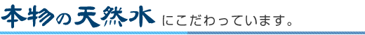 本物の天然水にこだわっています。