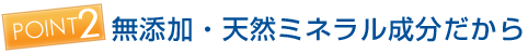 ポイント2 無添加・天然ミネラル成分だから