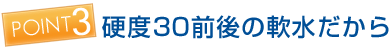 ポイント3 硬度30前後の軟水だから